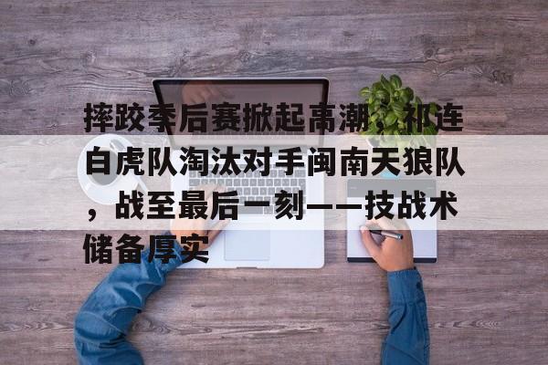 爱游戏app-包含摔跤季后赛掀起高潮，祁连白虎队淘汰对手闽南天狼队，战至最后一刻——技战术储备厚实的词条